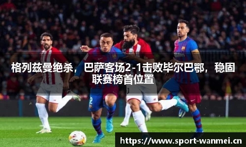 格列兹曼绝杀，巴萨客场2-1击败毕尔巴鄂，稳固联赛榜首位置