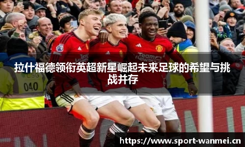 拉什福德领衔英超新星崛起未来足球的希望与挑战并存